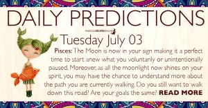 Daily Predictions for Tuesday, 03 July 2018. Today, the Moon entered Pisces, making this day more sensitive and dreamy. Illusions may cloud our judgement but our intuition somehow will find a way to show us the right choice.