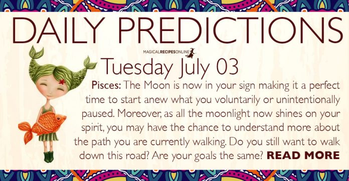 Daily Predictions for Tuesday, 03 July 2018. Today, the Moon entered Pisces, making this day more sensitive and dreamy. Illusions may cloud our judgement but our intuition somehow will find a way to show us the right choice. Daily Predictions for Tuesday, 03 July 2018. Today, the Moon entered Pisces, making this day more sensitive and dreamy. Illusions may cloud our judgement but our intuition somehow will find a way to show us the right choice.