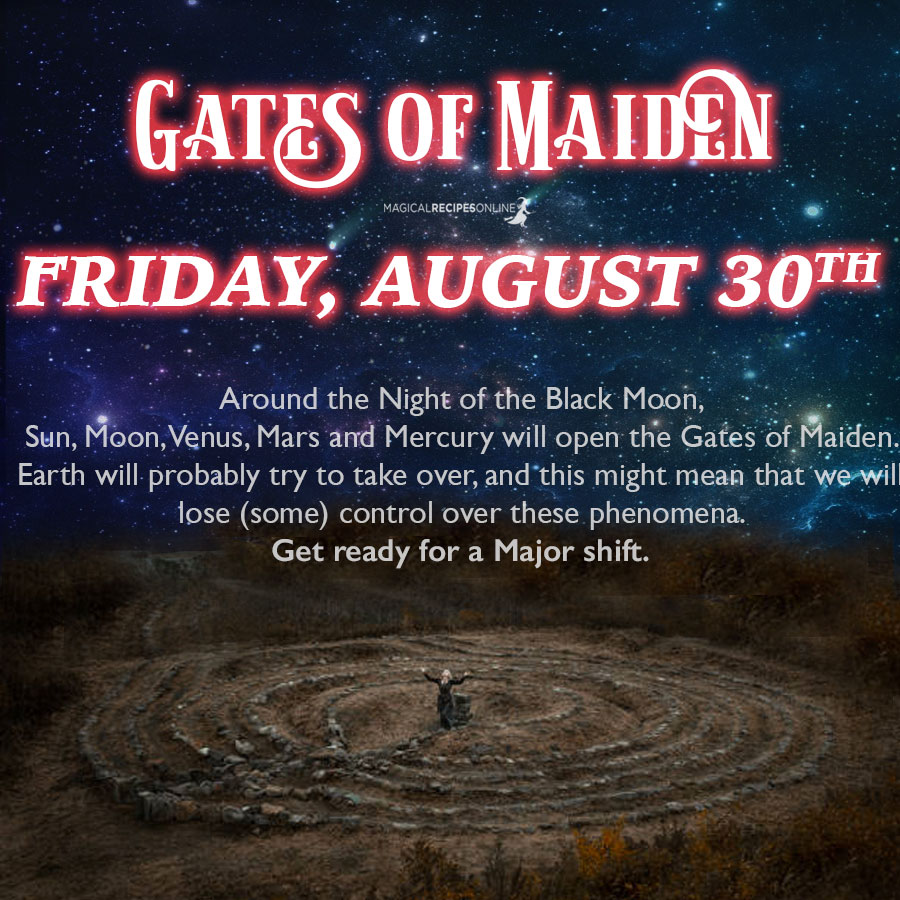 ⭐ Gates of Maiden (August 30th)   On the Night of the Black Moon, the Gates of Maiden will open. Virgo the Maiden, is actually Persephone, the Queen of the Underworld, daughter of Demeter, Goddess of Earth. She will inaugurate a new era for Earth. Probably Earth will try to take over, and this might mean that we will lose (some) control over these phenomena. Virgo is the sign of healing, therefore we need to acknowledge our scars first. This will be the day to do so. Get ready for a Major shift. 